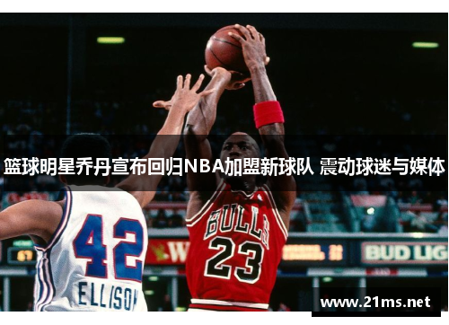 篮球明星乔丹宣布回归NBA加盟新球队 震动球迷与媒体 篮球明星乔丹宣布回归NBA加盟新球队 震动球迷与媒体