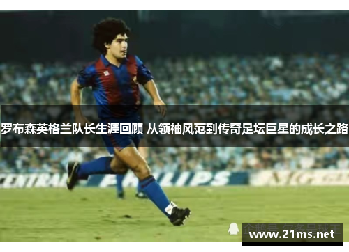 罗布森英格兰队长生涯回顾 从领袖风范到传奇足坛巨星的成长之路