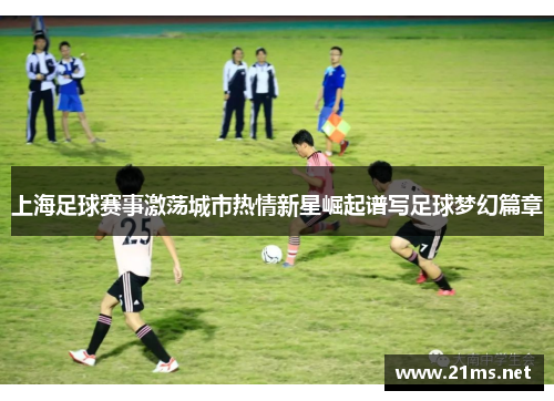 上海足球赛事激荡城市热情新星崛起谱写足球梦幻篇章