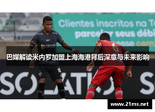巴媒解读米内罗加盟上海海港背后深意与未来影响