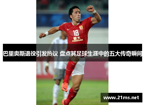 巴里奥斯退役引发热议 盘点其足球生涯中的五大传奇瞬间
