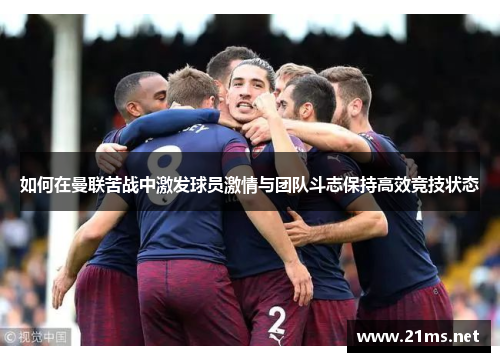 如何在曼联苦战中激发球员激情与团队斗志保持高效竞技状态