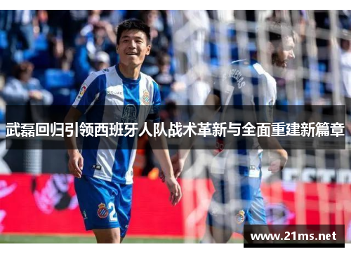 武磊回归引领西班牙人队战术革新与全面重建新篇章