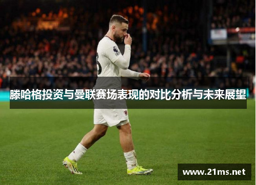 滕哈格投资与曼联赛场表现的对比分析与未来展望