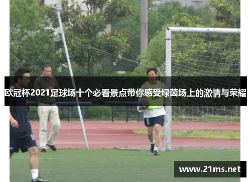 欧冠杯2021足球场十个必看景点带你感受绿茵场上的激情与荣耀 欧冠杯2021足球场十个必看景点带你感受绿茵场上的激情与荣耀