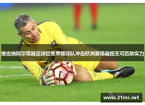 维也纳阿尔塔赫足球巨星带领球队冲击欧洲赛场展现无可匹敌实力 维也纳阿尔塔赫足球巨星带领球队冲击欧洲赛场展现无可匹敌实力