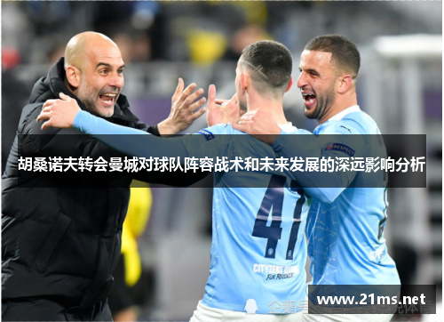 胡桑诺夫转会曼城对球队阵容战术和未来发展的深远影响分析