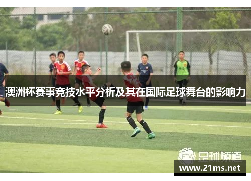 澳洲杯赛事竞技水平分析及其在国际足球舞台的影响力